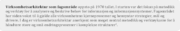 Virksomhetsarkitektur som fagomrde oppsto p 1970 tallet. I starten var det fokus p metodikk og verkty for  analysere og beskrive behov for informasjon og informasjonssystemer. Fagomrdet har siden vokst til  gjelde alle virksomhetens kjerneprosesser og hensyntar strategier, ml og drivere. I dag er virksomhetsarkitektur anerkjent som meget sentral metodikk og verktykasse for  hndtere store og sm endringsprosesser i komplekse strukturer .
 


