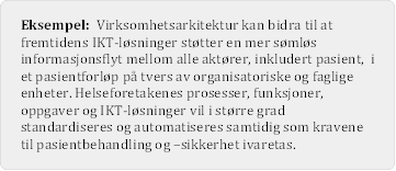 Eksempel: Virksomhetsarkitektur kan bidra til at fremtidens IKT-lsninger sttter en mer smls informasjonsflyt mellom alle aktrer, inkludert pasient, i et pasientforlp p tvers av organisatoriske og faglige enheter. Helseforetakenes prosesser, funksjoner, oppgaver og IKT-lsninger vil i strre grad standardiseres og automatiseres samtidig som kravene til pasientbehandling og –sikkerhet ivaretas.