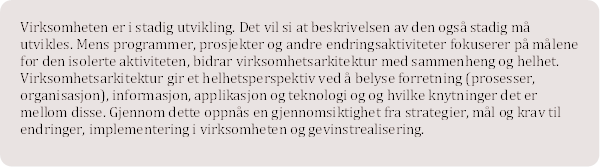 Virksomheten er i stadig utvikling. Det vil si at beskrivelsen av den ogs stadig m utvikles. Mens programmer, prosjekter og andre endringsaktiviteter fokuserer p mlene for den isolerte aktiviteten, bidrar virksomhetsarkitektur med sammenheng og helhet. Virksomhetsarkitektur gir et helhetsperspektiv ved  belyse forretning (prosesser, organisasjon), informasjon, applikasjon og teknologi og og hvilke knytninger det er mellom disse. Gjennom dette oppns en gjennomsiktighet fra strategier, ml og krav til endringer, implementering i virksomheten og gevinstrealisering. 


