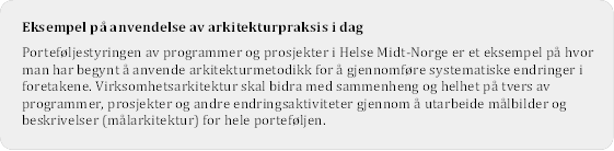 Eksempel p anvendelse av arkitekturpraksis i dag
Portefljestyringen av programmer og prosjekter i Helse Midt-Norge er et eksempel p hvor man har begynt  anvende arkitekturmetodikk for  gjennomfre systematiske endringer i foretakene. Virksomhetsarkitektur skal bidra med sammenheng og helhet p tvers av programmer, prosjekter og andre endringsaktiviteter gjennom  utarbeide mlbilder og beskrivelser (mlarkitektur) for hele portefljen. 

