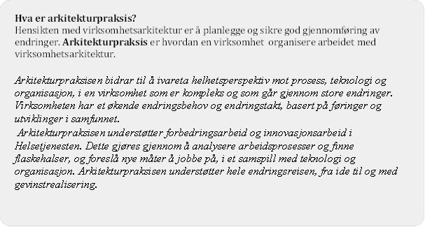 Hva er arkitekturpraksis?
Hensikten med virksomhetsarkitektur er  planlegge og sikre god gjennomfring av endringer. Arkitekturpraksis er hvordan en virksomhet organisere arbeidet med virksomhetsarkitektur. 

Arkitekturpraksisen bidrar til  ivareta helhetsperspektiv mot prosess, teknologi og organisasjon, i en virksomhet som er kompleks og som gr gjennom store endringer. Virksomheten har et kende endringsbehov og endringstakt, basert p fringer og utviklinger i samfunnet. 
 Arkitekturpraksisen understtter forbedringsarbeid og innovasjonsarbeid i Helsetjenesten. Dette gjres gjennom  analysere arbeidsprosesser og finne flaskehalser, og foresl nye mter  jobbe p, i et samspill med teknologi og organisasjon. Arkitekturpraksisen understtter hele endringsreisen, fra ide til og med gevinstrealisering. 
